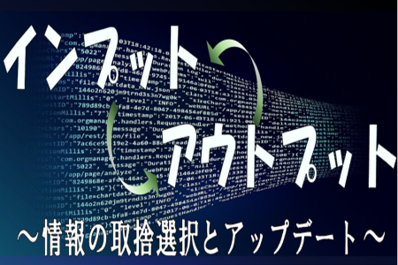 インプット　アウトプット　～情報の取捨選択とアップデート～