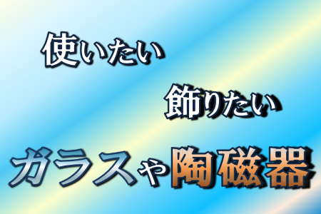 使いたい・飾りたい、ガラスや陶磁器